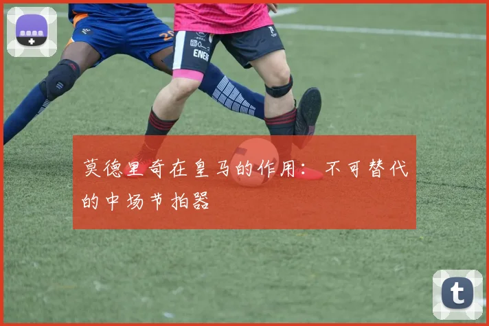 莫德里奇在皇马的作用：不可替代的中场节拍器