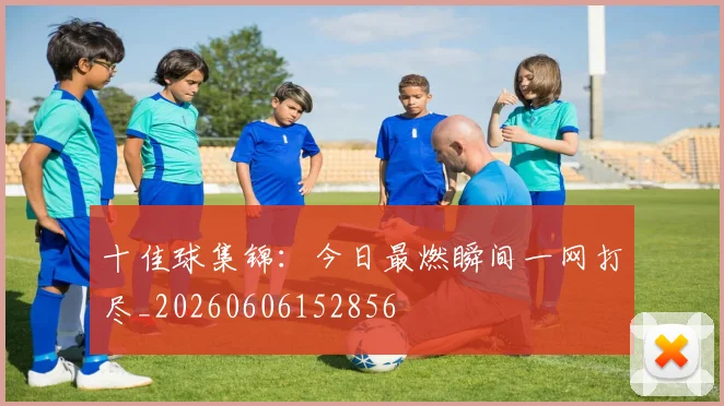十佳球集锦:今日最燃瞬间一网打尽_20260606152856
