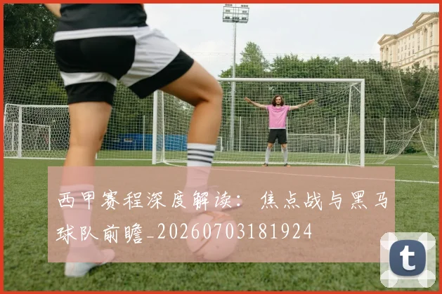 西甲赛程深度解读:焦点战与黑马球队前瞻_20260703181924
