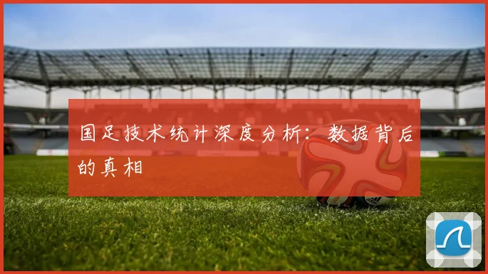 国足技术统计深度分析:数据背后的真相