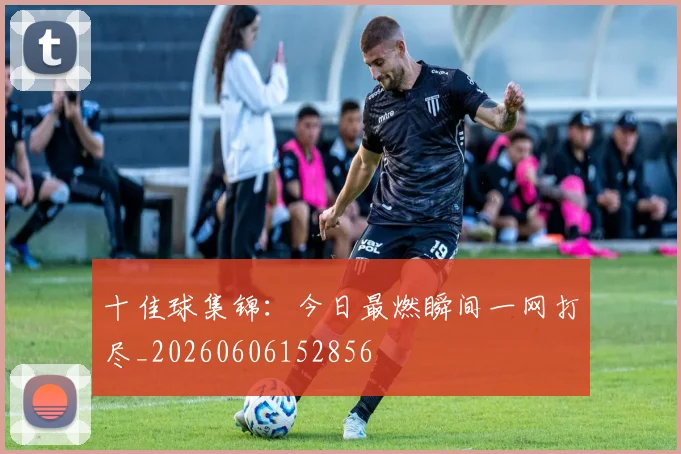 十佳球集锦：今日最燃瞬间一网打尽_20260606152856