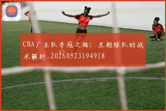 CBA广东队夺冠之路：王朝球队的战术解析_20260523194918