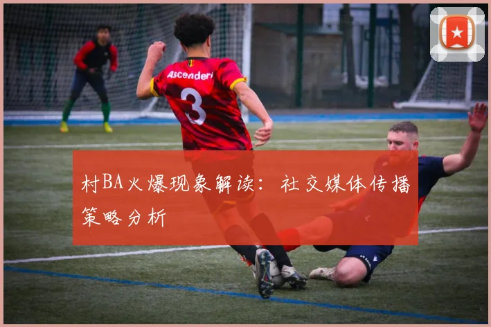 村BA火爆现象解读：社交媒体传播策略分析