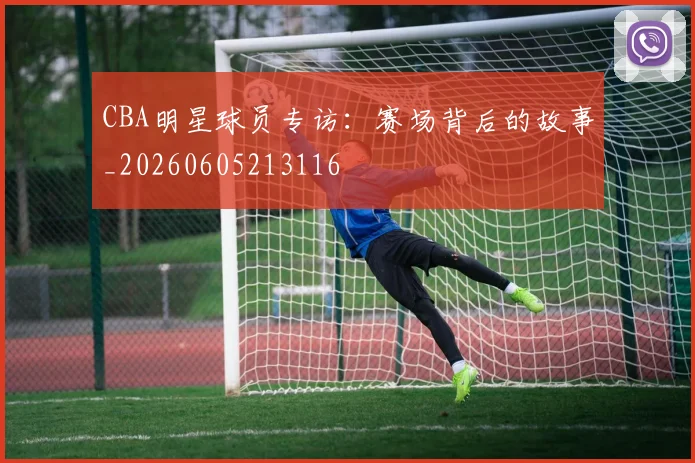 CBA明星球员专访:赛场背后的故事_20260605213116