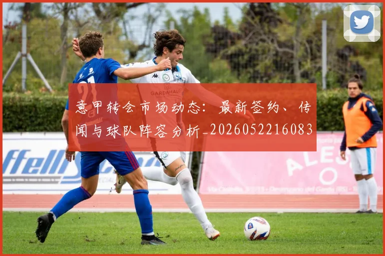 意甲转会市场动态：最新签约、传闻与球队阵容分析_20260522160834