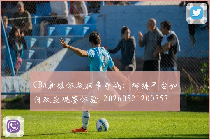 CBA新媒体版权争夺战：转播平台如何改变观赛体验_20260521200357