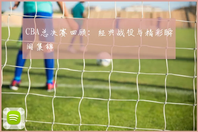 CBA总决赛回顾：经典战役与精彩瞬间集锦