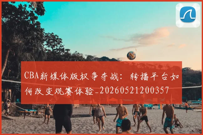 CBA新媒体版权争夺战：转播平台如何改变观赛体验_20260521200357