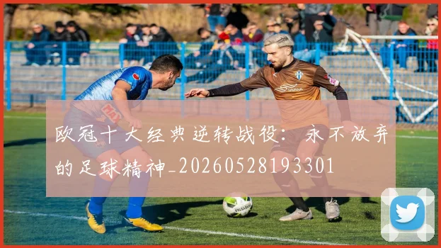 欧冠十大经典逆转战役：永不放弃的足球精神_20260528193301