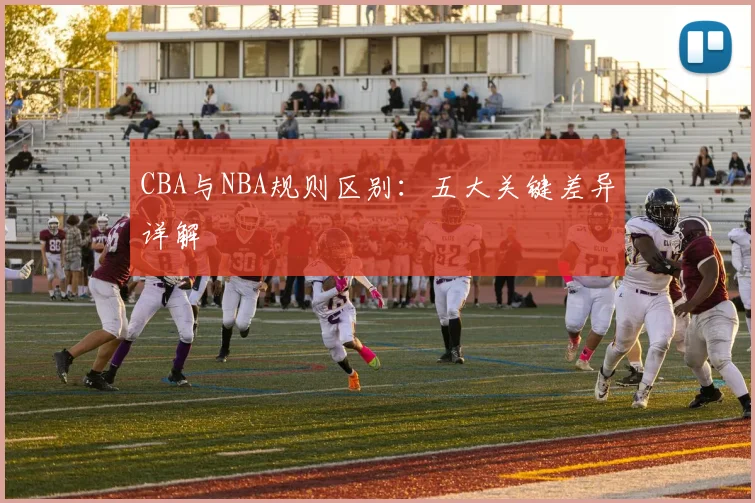 CBA与NBA规则区别：五大关键差异详解